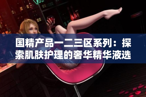 国精产品一二三区系列：探索肌肤护理的奢华精华液选择