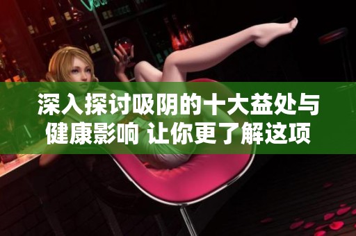 深入探讨吸阴的十大益处与健康影响 让你更了解这项实践