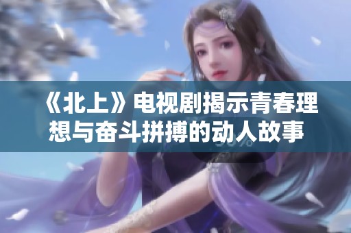 《北上》电视剧揭示青春理想与奋斗拼搏的动人故事