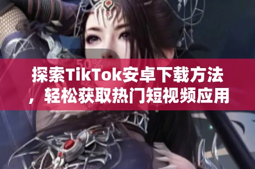 探索TikTok安卓下载方法，轻松获取热门短视频应用的秘诀