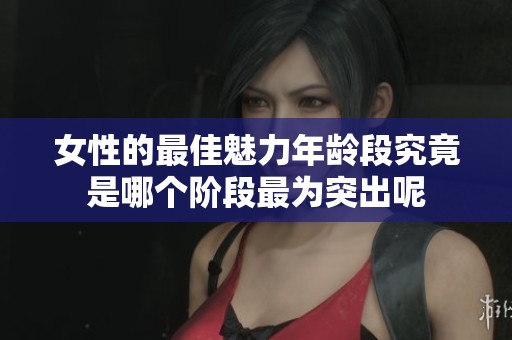 女性的最佳魅力年龄段究竟是哪个阶段最为突出呢