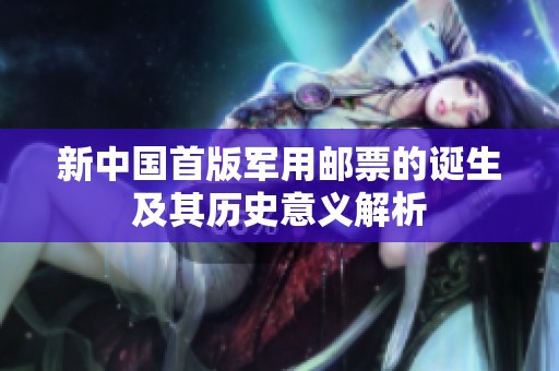 新中国首版军用邮票的诞生及其历史意义解析