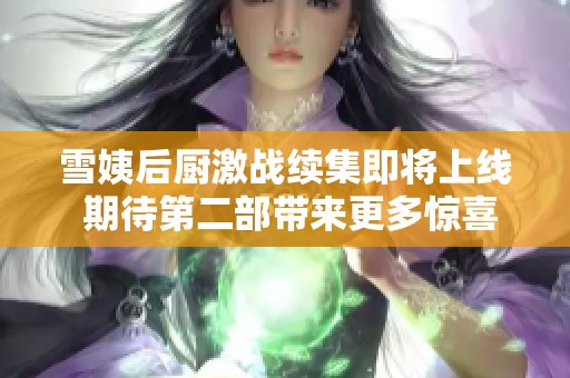 雪姨后厨激战续集即将上线 期待第二部带来更多惊喜吗