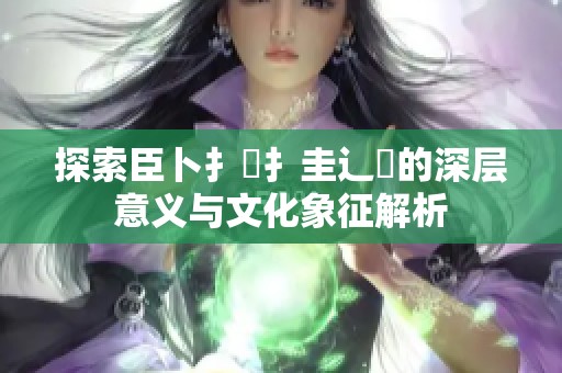 探索臣卜扌喿扌圭辶畐的深层意义与文化象征解析