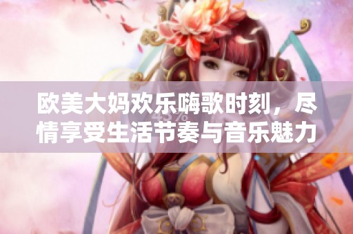 欧美大妈欢乐嗨歌时刻，尽情享受生活节奏与音乐魅力