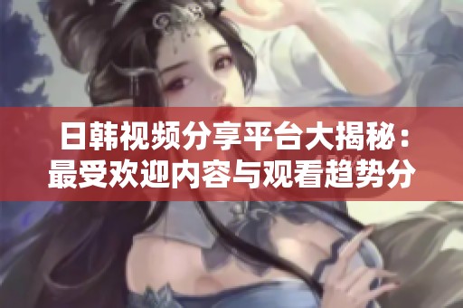 日韩视频分享平台大揭秘：最受欢迎内容与观看趋势分析