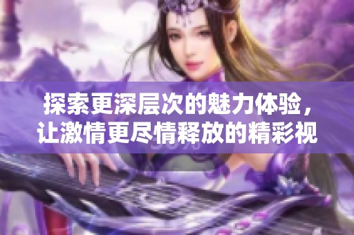 探索更深层次的魅力体验，让激情更尽情释放的精彩视频