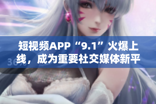 短视频APP“9.1”火爆上线，成为重要社交媒体新平台