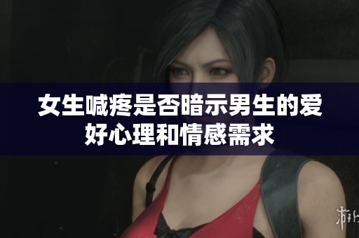 女生喊疼是否暗示男生的爱好心理和情感需求