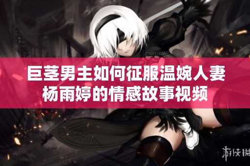 巨茎男主如何征服温婉人妻杨雨婷的情感故事视频