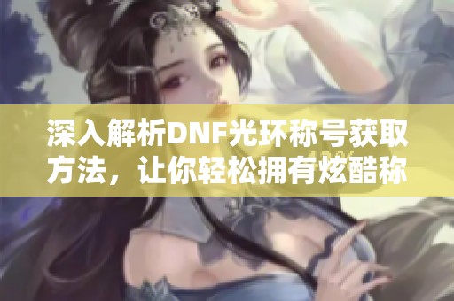 深入解析DNF光环称号获取方法，让你轻松拥有炫酷称号！