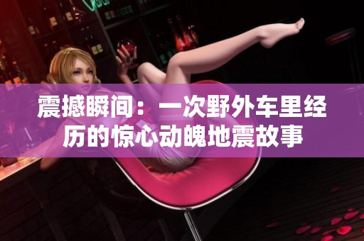震撼瞬间：一次野外车里经历的惊心动魄地震故事