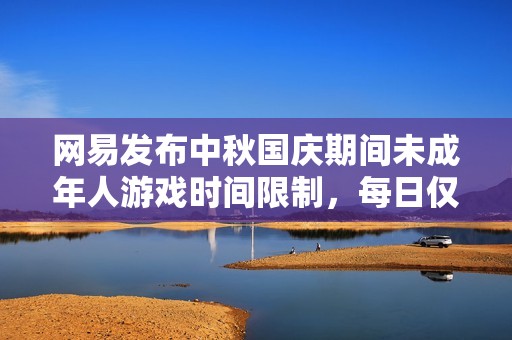 网易发布中秋国庆期间未成年人游戏时间限制，每日仅限1小时