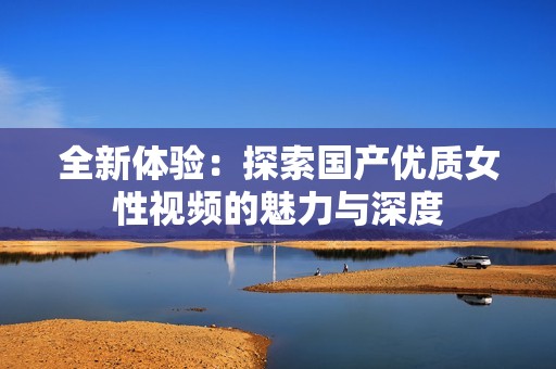 全新体验：探索国产优质女性视频的魅力与深度