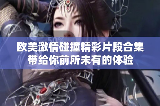 欧美激情碰撞精彩片段合集带给你前所未有的体验