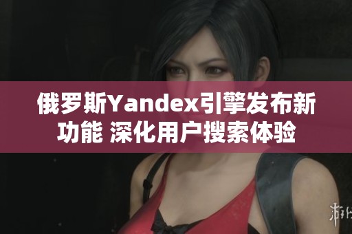 俄罗斯Yandex引擎发布新功能 深化用户搜索体验