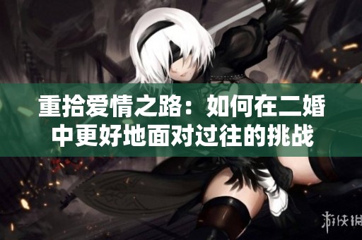 重拾爱情之路：如何在二婚中更好地面对过往的挑战