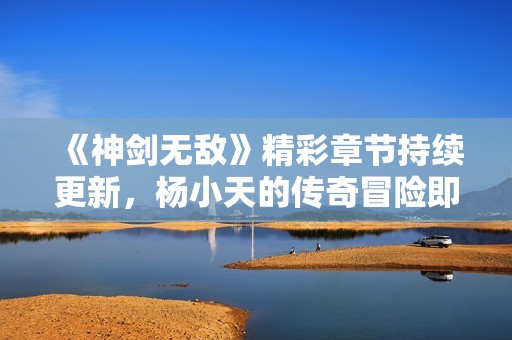 《神剑无敌》精彩章节持续更新，杨小天的传奇冒险即刻阅读！