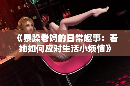 《暴躁老妈的日常趣事：看她如何应对生活小烦恼》