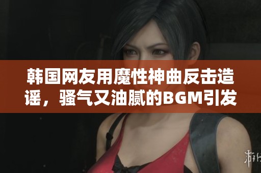 韩国网友用魔性神曲反击造谣，骚气又油腻的BGM引发热议