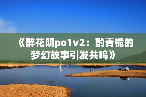 《醉花阴po1v2：酌青栀的梦幻故事引发共鸣》