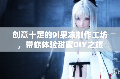 创意十足的9i果冻制作工坊，带你体验甜蜜DIY之旅