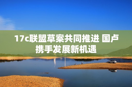 17c联盟草案共同推进 国卢携手发展新机遇