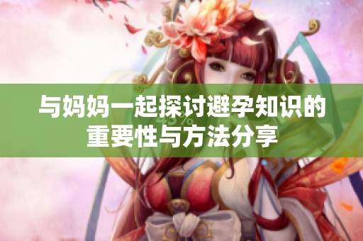 与妈妈一起探讨避孕知识的重要性与方法分享