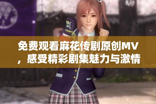免费观看麻花传剧原创MV，感受精彩剧集魅力与激情