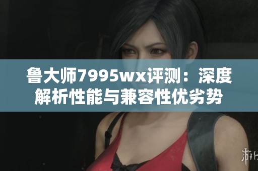 鲁大师7995wx评测：深度解析性能与兼容性优劣势