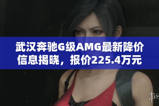 武汉奔驰G级AMG最新降价信息揭晓，报价225.4万元让车迷兴奋