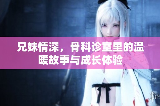 兄妹情深，骨科诊室里的温暖故事与成长体验