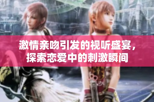 激情亲吻引发的视听盛宴，探索恋爱中的刺激瞬间
