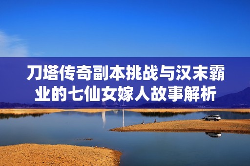 刀塔传奇副本挑战与汉末霸业的七仙女嫁人故事解析