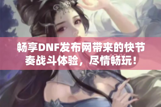畅享DNF发布网带来的快节奏战斗体验，尽情畅玩！