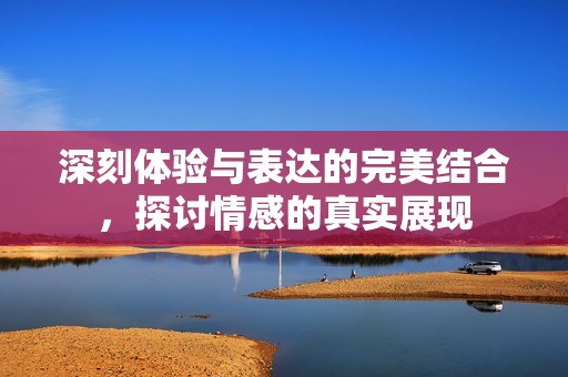 深刻体验与表达的完美结合，探讨情感的真实展现
