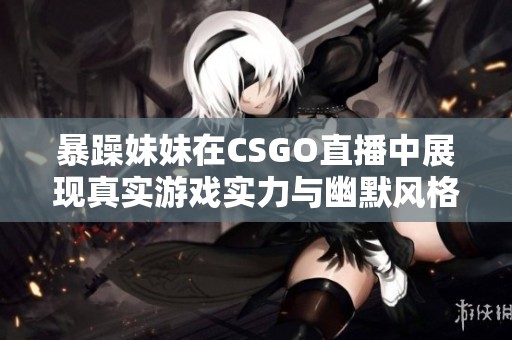 暴躁妹妹在CSGO直播中展现真实游戏实力与幽默风格