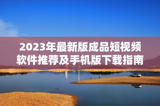 2023年最新版成品短视频软件推荐及手机版下载指南