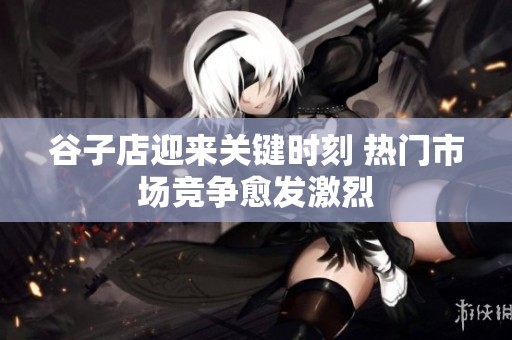 谷子店迎来关键时刻 热门市场竞争愈发激烈