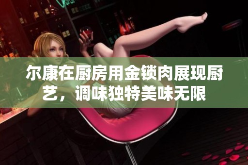 尔康在厨房用金锁肉展现厨艺，调味独特美味无限