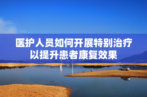 医护人员如何开展特别治疗以提升患者康复效果