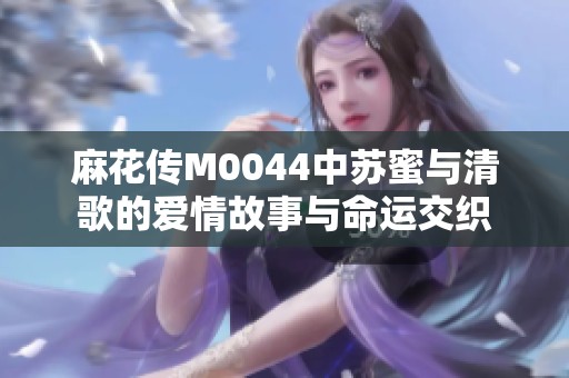 麻花传M0044中苏蜜与清歌的爱情故事与命运交织