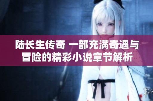 陆长生传奇 一部充满奇遇与冒险的精彩小说章节解析