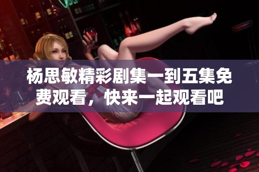 杨思敏精彩剧集一到五集免费观看，快来一起观看吧