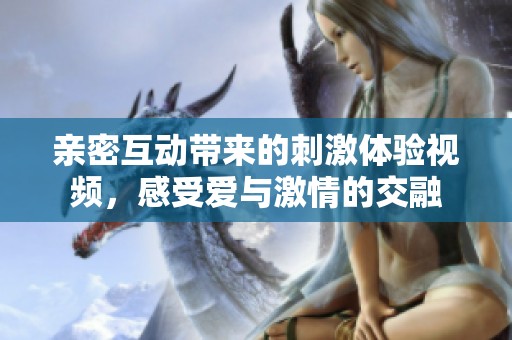 亲密互动带来的刺激体验视频，感受爱与激情的交融