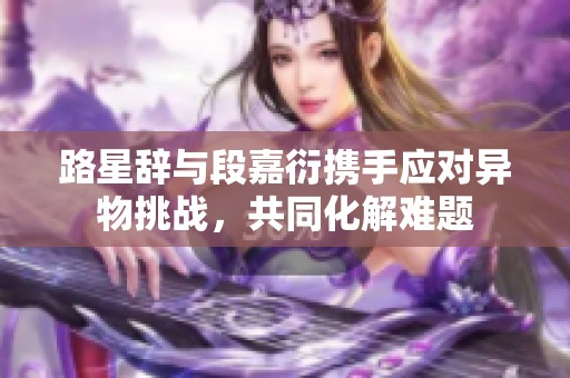 路星辞与段嘉衍携手应对异物挑战，共同化解难题