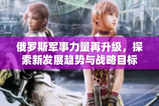 俄罗斯军事力量再升级，探索新发展趋势与战略目标