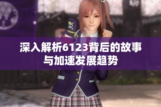 深入解析6123背后的故事与加速发展趋势