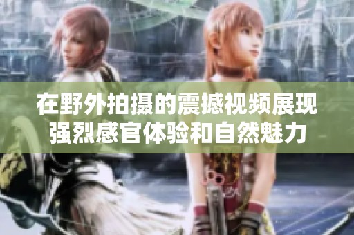 在野外拍摄的震撼视频展现强烈感官体验和自然魅力