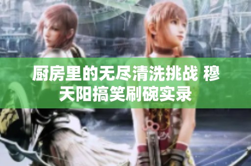 厨房里的无尽清洗挑战 穆天阳搞笑刷碗实录